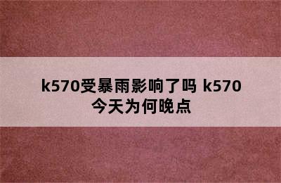 k570受暴雨影响了吗 k570今天为何晚点